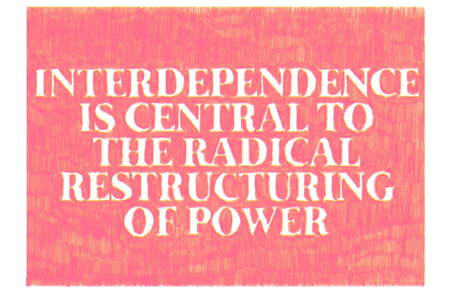 A drawing with a red background and script in large, uppercase, white letters which reads "INTERDEPENDENCE IS CENTRAL TO THE RADICAL RESTRUCTURING OF POWER". The red is made out of small, hand drawn pencil marks. The white letters are made out of the negative space where the red pencil marks have not been applied.